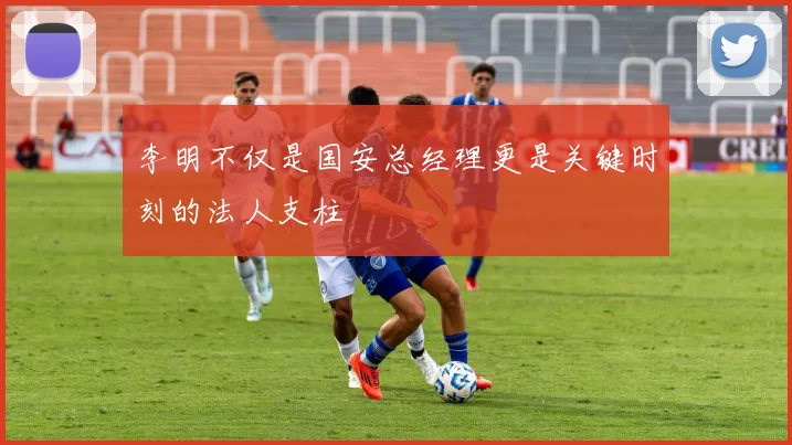 李明不仅是国安总经理更是关键时刻的法人支柱