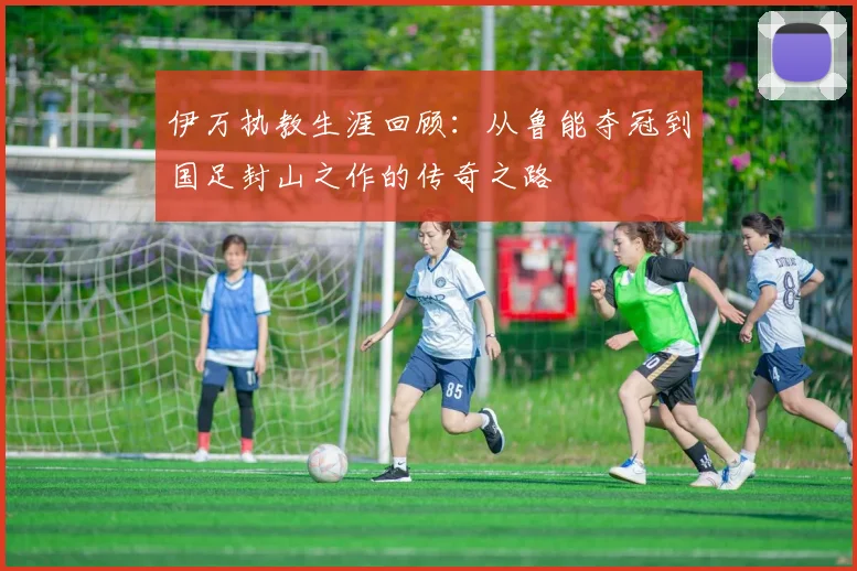 伊万执教生涯回顾：从鲁能夺冠到国足封山之作的传奇之路
