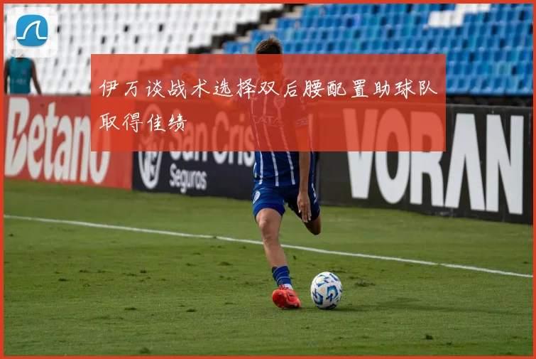 伊万谈战术选择双后腰配置助球队取得佳绩