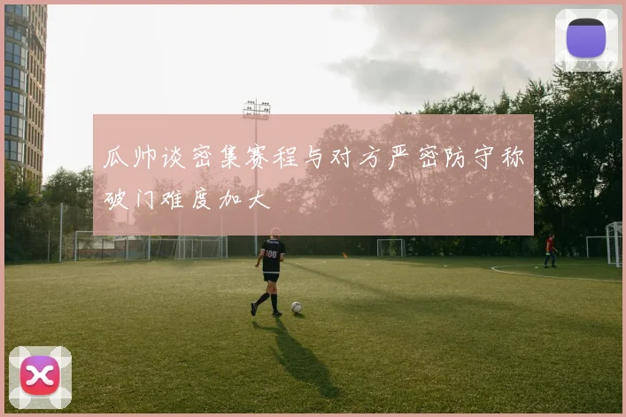 瓜帅谈密集赛程与对方严密防守称破门难度加大