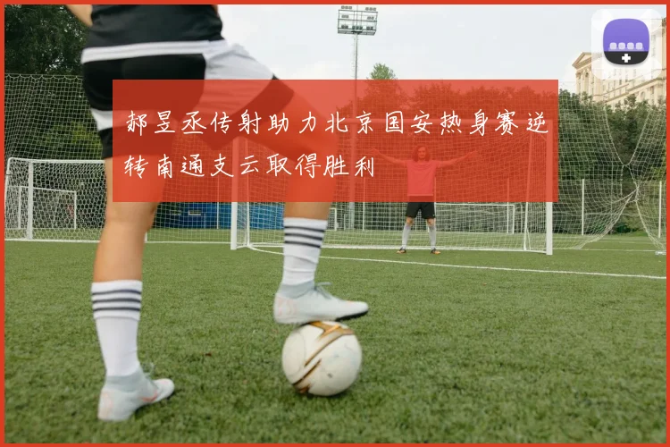 郝昱丞传射助力北京国安热身赛逆转南通支云取得胜利