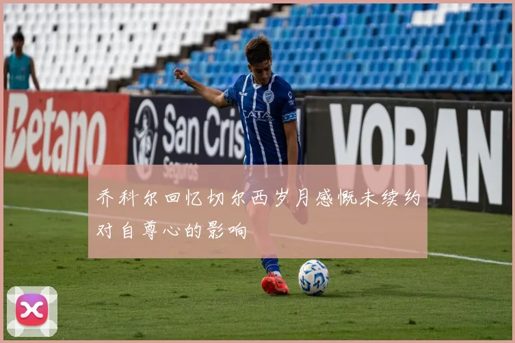 乔科尔回忆切尔西岁月感慨未续约对自尊心的影响