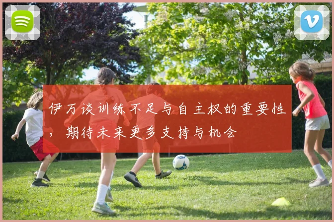 伊万谈训练不足与自主权的重要性，期待未来更多支持与机会