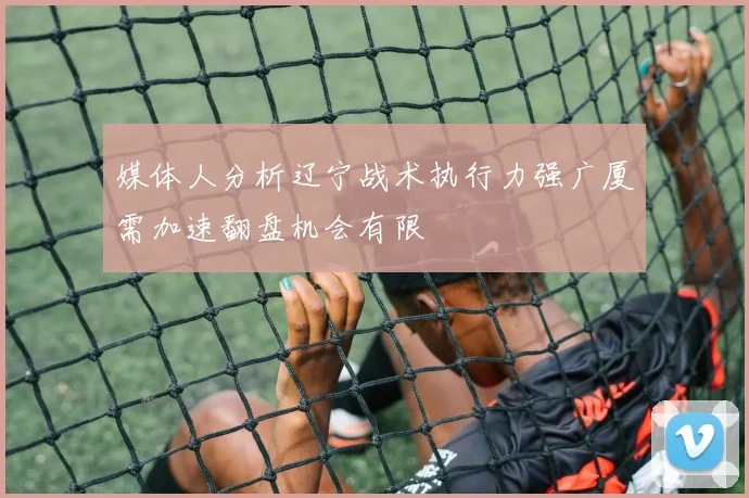 媒体人分析辽宁战术执行力强广厦需加速翻盘机会有限