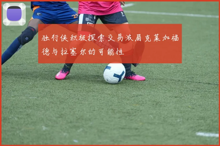 独行侠积极探索交易浓眉克莱加福德与拉塞尔的可能性