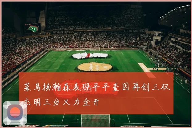 菜鸟杨瀚森表现平平奎因再创三双杰明三分火力全开