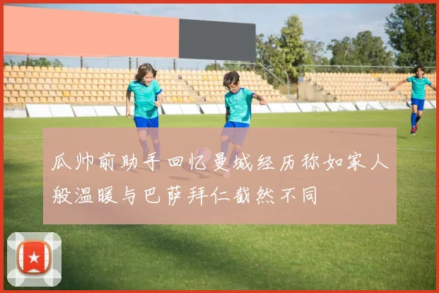 瓜帅前助手回忆曼城经历称如家人般温暖与巴萨拜仁截然不同