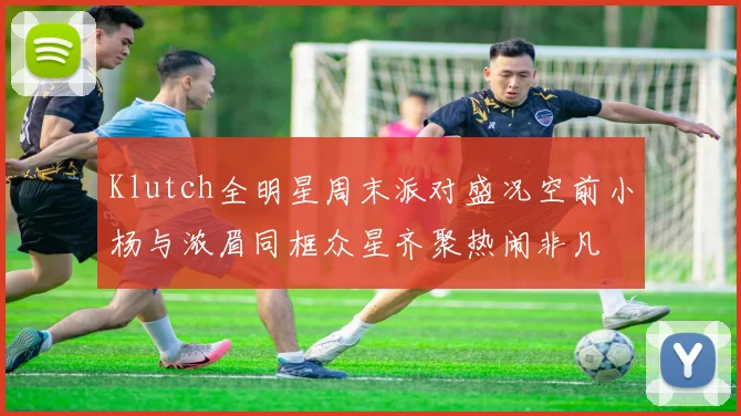 Klutch全明星周末派对盛况空前小杨与浓眉同框众星齐聚热闹非凡