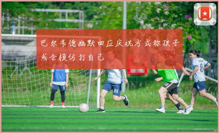 巴尔韦德幽默回应庆祝方式称孩子或会模仿打自己
