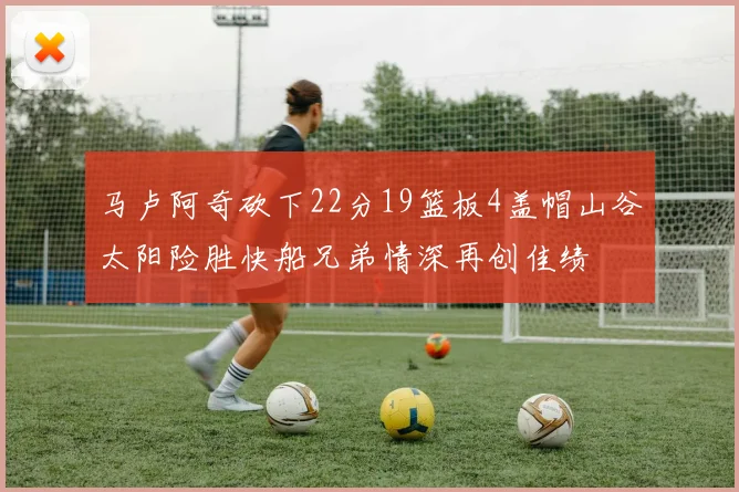 马卢阿奇砍下22分19篮板4盖帽山谷太阳险胜快船兄弟情深再创佳绩