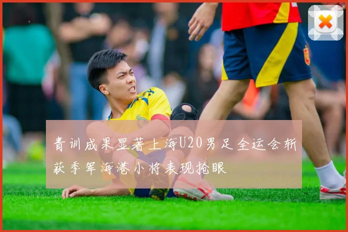 青训成果显著上海U20男足全运会斩获季军海港小将表现抢眼