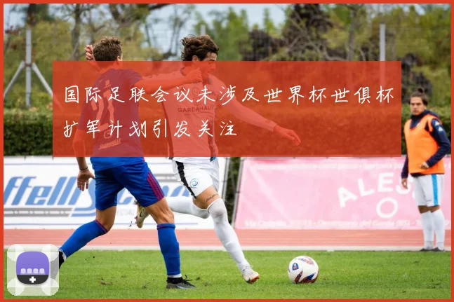 国际足联会议未涉及世界杯世俱杯扩军计划引发关注