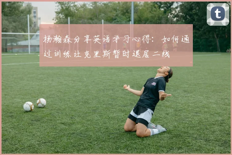 杨瀚森分享英语学习心得：如何通过训练让克里斯暂时退居二线