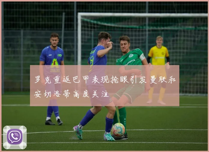 罗克重返巴甲表现抢眼引发曼联和安切洛蒂高度关注