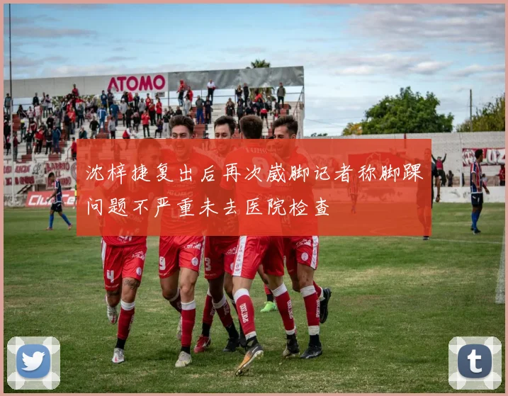 沈梓捷复出后再次崴脚记者称脚踝问题不严重未去医院检查