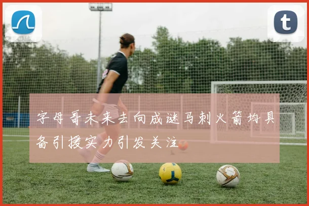 字母哥未来去向成谜马刺火箭均具备引援实力引发关注