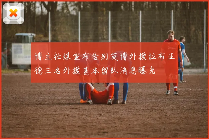博主社媒宣布告别英博外援拉布亚德三名外援基本留队消息曝光