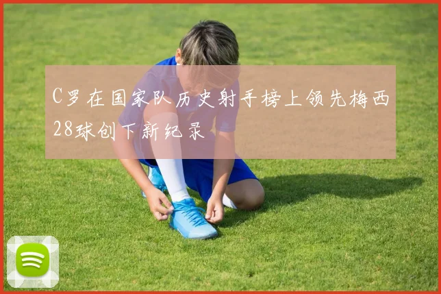 C罗在国家队历史射手榜上领先梅西28球创下新纪录