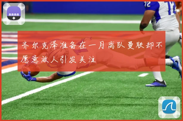 齐尔克泽准备在一月离队曼联却不愿意放人引发关注