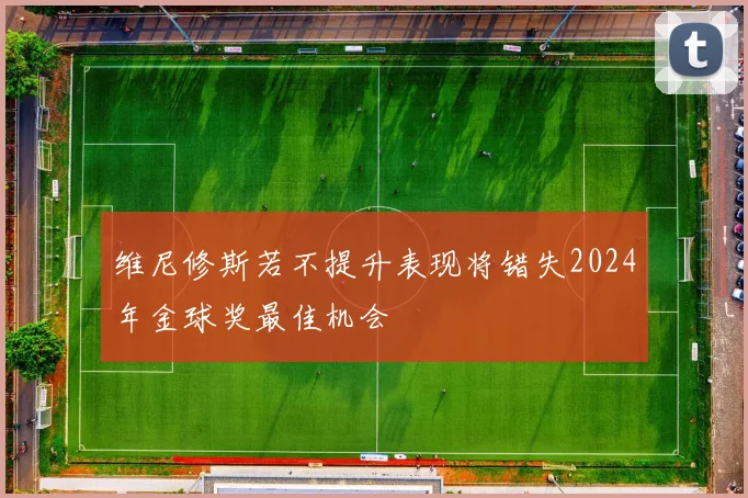 维尼修斯若不提升表现将错失2024年金球奖最佳机会