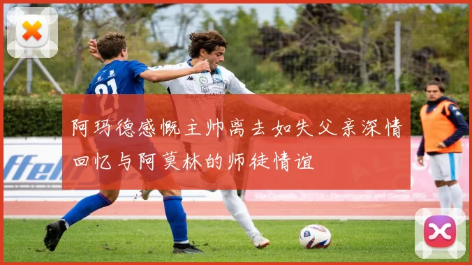 阿玛德感慨主帅离去如失父亲深情回忆与阿莫林的师徒情谊